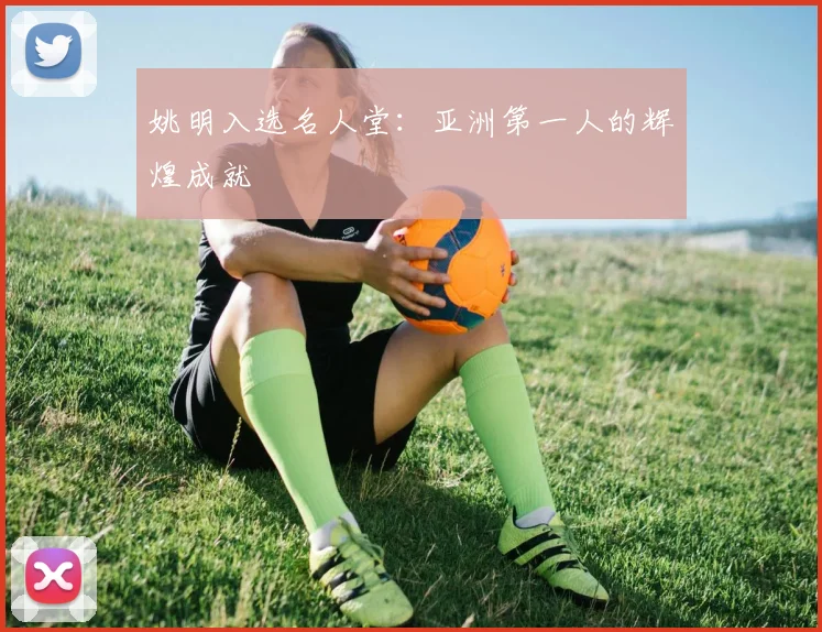 姚明入选名人堂:亚洲第一人的辉煌成就