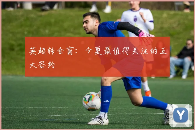 英超转会窗：今夏最值得关注的五大签约