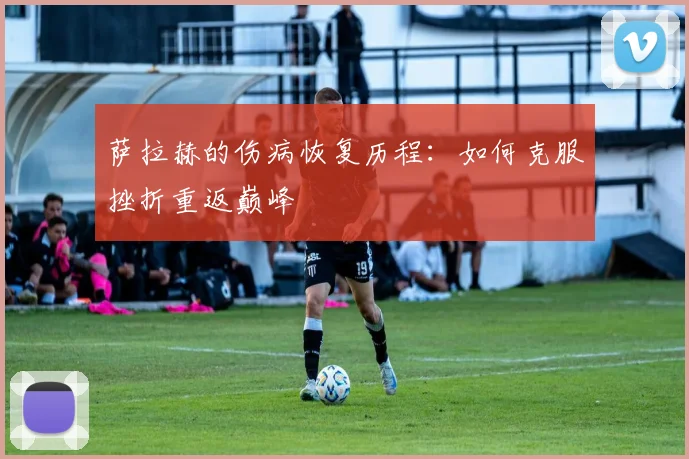 萨拉赫的伤病恢复历程：如何克服挫折重返巅峰