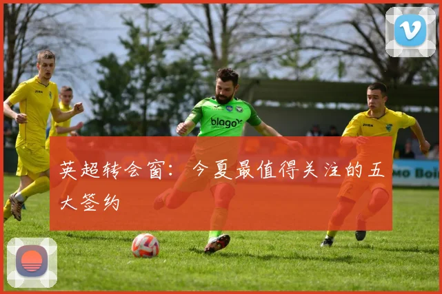 英超转会窗：今夏最值得关注的五大签约