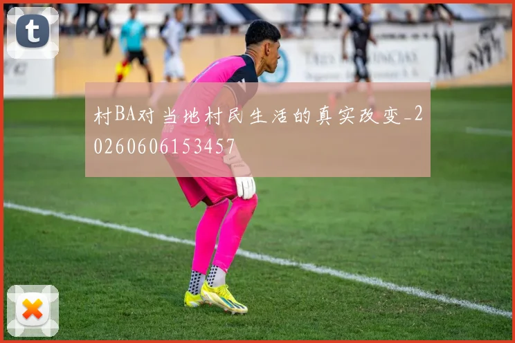 村BA对当地村民生活的真实改变_20260606153457