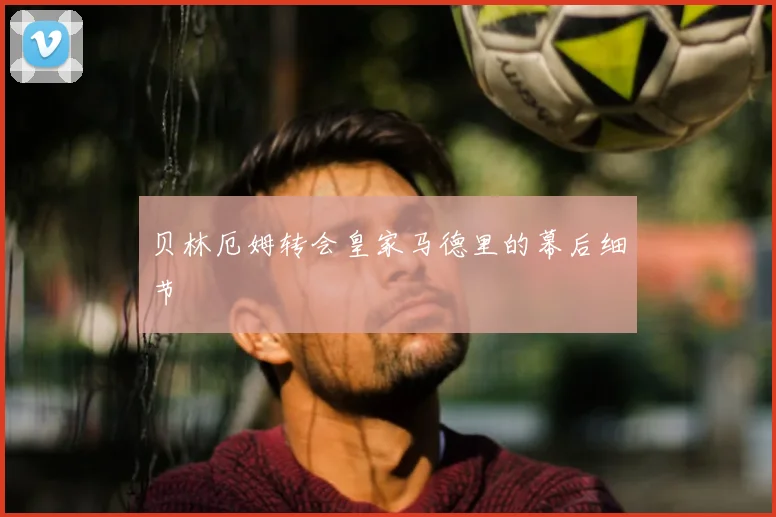 贝林厄姆转会皇家马德里的幕后细节