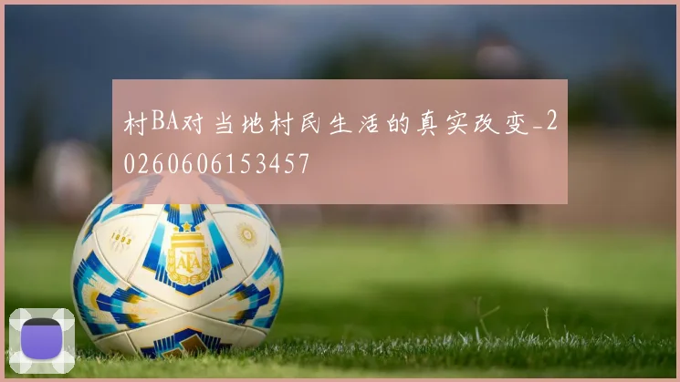 村BA对当地村民生活的真实改变_20260606153457