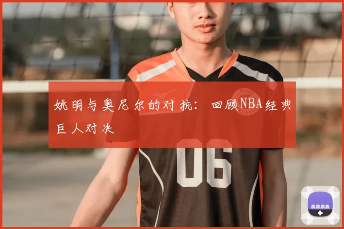 姚明与奥尼尔的对抗:回顾NBA经典巨人对决