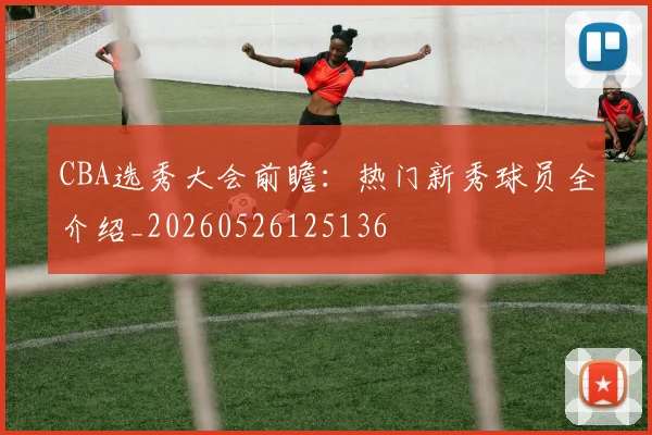 CBA选秀大会前瞻:热门新秀球员全介绍_20260526125136