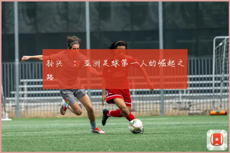 孙兴慜:亚洲足球第一人的崛起之路