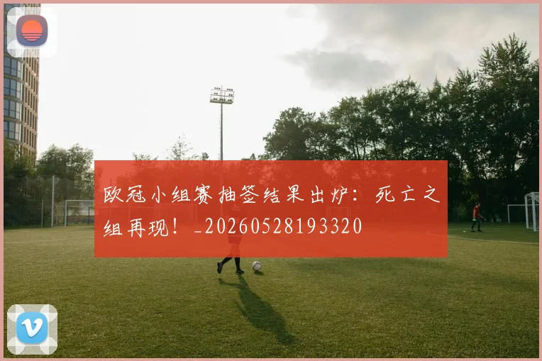 欧冠小组赛抽签结果出炉:死亡之组再现!_20260528193320