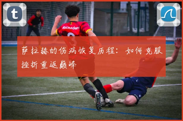 萨拉赫的伤病恢复历程:如何克服挫折重返巅峰
